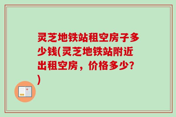 灵芝地铁站租空房子多少钱(灵芝地铁站附近出租空房，价格多少？)-第1张图片-卓越灵芝孢子粉