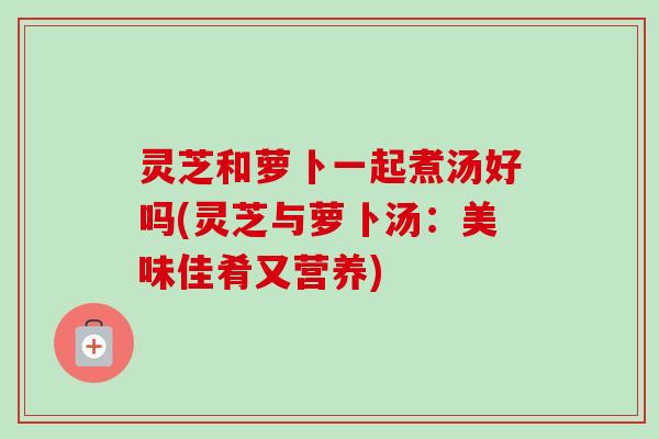 灵芝和萝卜一起煮汤好吗(灵芝与萝卜汤:美味佳肴又营养)-第1张图片-卓越灵芝孢子粉 灵芝和萝卜一起煮汤好吗(灵芝与萝卜汤:美味佳肴又营养)-第1张图片-卓越灵芝孢子粉