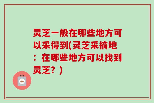 灵芝一般在哪些地方可以采得到(灵芝采摘地：在哪些地方可以找到灵芝？)-第1张图片-卓越灵芝孢子粉