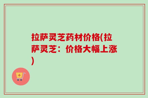 拉萨灵芝药材价格(拉萨灵芝:价格大幅上涨)-第1张图片-卓越灵芝孢子粉 拉萨灵芝药材价格(拉萨灵芝:价格大幅上涨)-第1张图片-卓越灵芝孢子粉