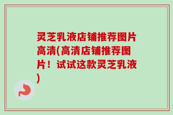 灵芝乳液店铺推荐图片高清(高清店铺推荐图片！试试这款灵芝乳液)-第1张图片-卓越灵芝孢子粉