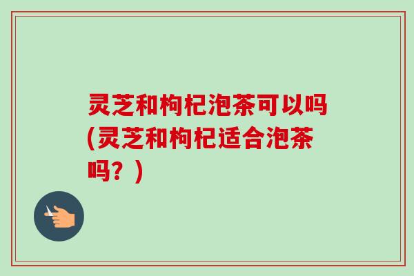 灵芝和枸杞泡茶可以吗(灵芝和枸杞适合泡茶吗?)-第1张图片-卓越灵芝孢子粉 灵芝和枸杞泡茶可以吗(灵芝和枸杞适合泡茶吗?)-第1张图片-卓越灵芝孢子粉