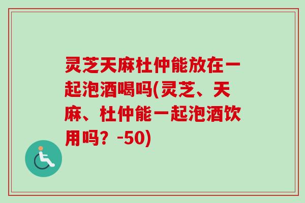 灵芝天麻杜仲能放在一起泡酒喝吗(灵芝、天麻、杜仲能一起泡酒饮用吗?-50)-第1张图片-卓越灵芝孢子粉 灵芝天麻杜仲能放在一起泡酒喝吗(灵芝、天麻、杜仲能一起泡酒饮用吗?-50)-第1张图片-卓越灵芝孢子粉
