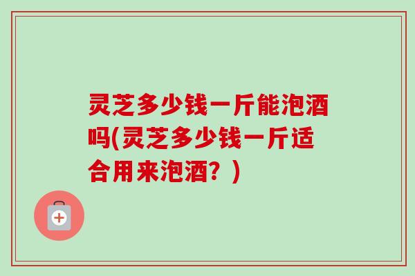 灵芝多少钱一斤能泡酒吗(灵芝多少钱一斤适合用来泡酒?)-第1张图片-卓越灵芝孢子粉 灵芝多少钱一斤能泡酒吗(灵芝多少钱一斤适合用来泡酒?)-第1张图片-卓越灵芝孢子粉