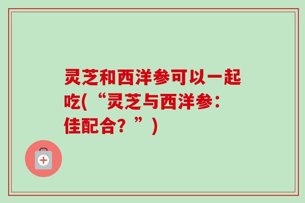 灵芝和西洋参可以一起吃(“灵芝与西洋参:佳配合?”)-第1张图片-卓越灵芝孢子粉 灵芝和西洋参可以一起吃(“灵芝与西洋参:佳配合?”)-第1张图片-卓越灵芝孢子粉