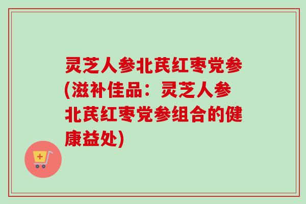 灵芝人参北芪红枣党参(滋补佳品:灵芝人参北芪红枣党参组合的健康益处)-第1张图片-卓越灵芝孢子粉 灵芝人参北芪红枣党参(滋补佳品:灵芝人参北芪红枣党参组合的健康益处)-第1张图片-卓越灵芝孢子粉
