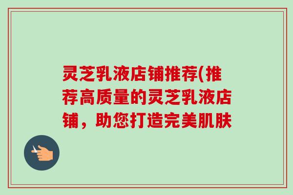 灵芝乳液店铺推荐(推荐高质量的灵芝乳液店铺,助您打造完美肌肤-第1张图片-卓越灵芝孢子粉 灵芝乳液店铺推荐(推荐高质量的灵芝乳液店铺,助您打造完美肌肤-第1张图片-卓越灵芝孢子粉