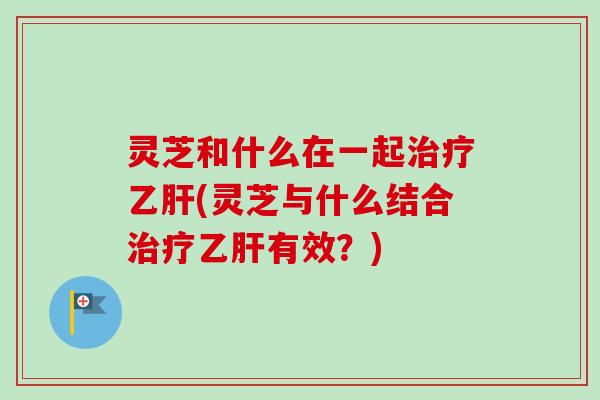 灵芝和什么在一起治疗乙肝(灵芝与什么结合治疗乙肝有效？)-第1张图片-卓越灵芝孢子粉
