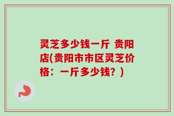 灵芝多少钱一斤 贵阳店(贵阳市市区灵芝价格:一斤多少钱?)-第1张图片-卓越灵芝孢子粉 灵芝多少钱一斤 贵阳店(贵阳市市区灵芝价格:一斤多少钱?)-第1张图片-卓越灵芝孢子粉