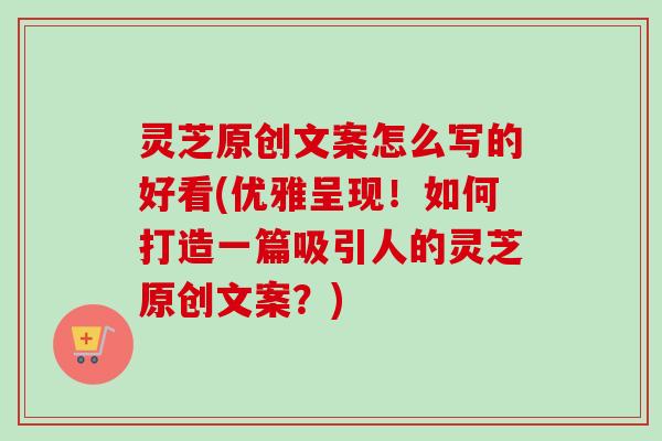 灵芝原创文案怎么写的好看(优雅呈现！如何打造一篇吸引人的灵芝原创文案？)-第1张图片-卓越灵芝孢子粉