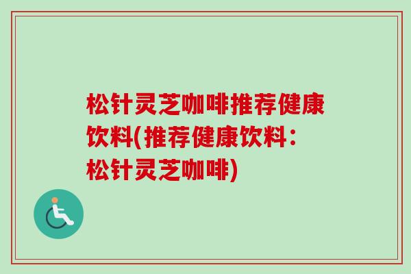 松针灵芝咖啡推荐健康饮料(推荐健康饮料:松针灵芝咖啡)-第1张图片-卓越灵芝孢子粉 松针灵芝咖啡推荐健康饮料(推荐健康饮料:松针灵芝咖啡)-第1张图片-卓越灵芝孢子粉