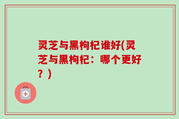 灵芝与黑枸杞谁好(灵芝与黑枸杞:哪个更好?)-第1张图片-卓越灵芝孢子粉 灵芝与黑枸杞谁好(灵芝与黑枸杞:哪个更好?)-第1张图片-卓越灵芝孢子粉