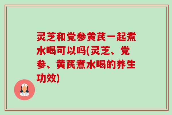 灵芝和党参黄芪一起煮水喝可以吗(灵芝、党参、黄芪煮水喝的养生功效)-第1张图片-卓越灵芝孢子粉 灵芝和党参黄芪一起煮水喝可以吗(灵芝、党参、黄芪煮水喝的养生功效)-第1张图片-卓越灵芝孢子粉