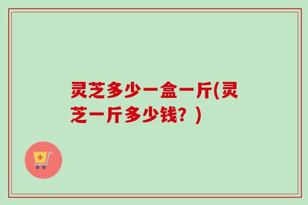 灵芝多少一盒一斤(灵芝一斤多少钱?)-第1张图片-卓越灵芝孢子粉 灵芝多少一盒一斤(灵芝一斤多少钱?)-第1张图片-卓越灵芝孢子粉