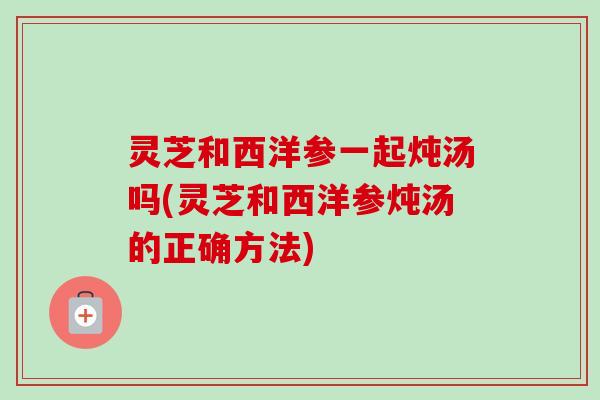 灵芝和西洋参一起炖汤吗(灵芝和西洋参炖汤的正确方法)-第1张图片-卓越灵芝孢子粉 灵芝和西洋参一起炖汤吗(灵芝和西洋参炖汤的正确方法)-第1张图片-卓越灵芝孢子粉