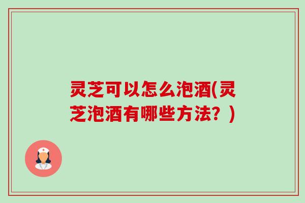灵芝可以怎么泡酒(灵芝泡酒有哪些方法？)-第1张图片-卓越灵芝孢子粉
