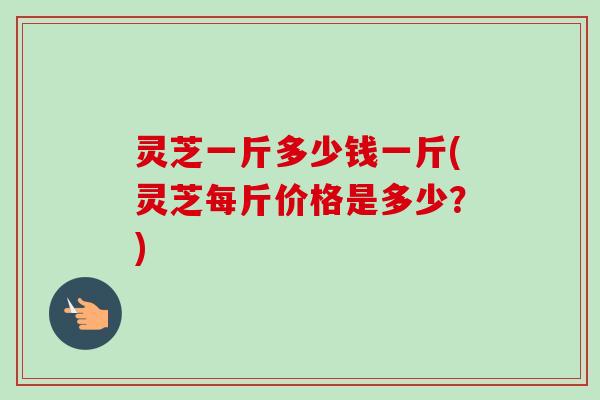 灵芝一斤多少钱一斤(灵芝每斤价格是多少?)-第1张图片-卓越灵芝孢子粉 灵芝一斤多少钱一斤(灵芝每斤价格是多少?)-第1张图片-卓越灵芝孢子粉