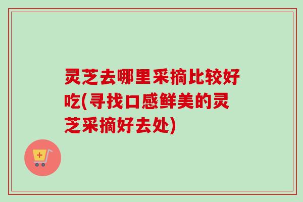 灵芝去哪里采摘比较好吃(寻找口感鲜美的灵芝采摘好去处)-第1张图片-卓越灵芝孢子粉 灵芝去哪里采摘比较好吃(寻找口感鲜美的灵芝采摘好去处)-第1张图片-卓越灵芝孢子粉