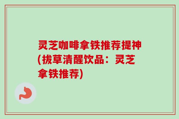 灵芝咖啡拿铁推荐提神(拔草清醒饮品:灵芝拿铁推荐)-第1张图片-卓越灵芝孢子粉 灵芝咖啡拿铁推荐提神(拔草清醒饮品:灵芝拿铁推荐)-第1张图片-卓越灵芝孢子粉