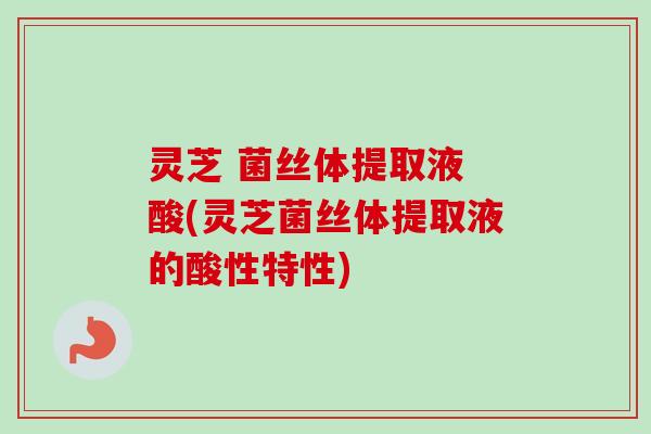 灵芝 菌丝体提取液 酸(灵芝菌丝体提取液的酸性特性)-第1张图片-卓越灵芝孢子粉
