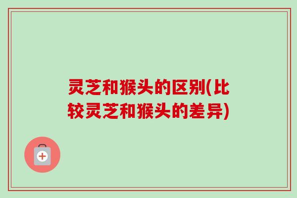 灵芝和猴头的区别(比较灵芝和猴头的差异)-第1张图片-卓越灵芝孢子粉 灵芝和猴头的区别(比较灵芝和猴头的差异)-第1张图片-卓越灵芝孢子粉