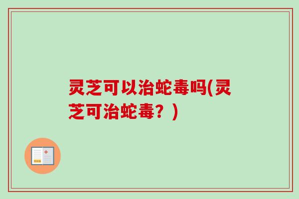灵芝可以治蛇毒吗(灵芝可治蛇毒？)-第1张图片-卓越灵芝孢子粉