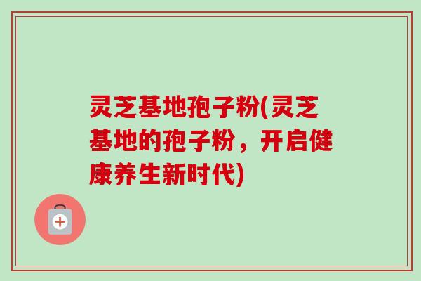 灵芝基地孢子粉(灵芝基地的孢子粉,开启健康养生新时代)-第1张图片-卓越灵芝孢子粉 灵芝基地孢子粉(灵芝基地的孢子粉,开启健康养生新时代)-第1张图片-卓越灵芝孢子粉