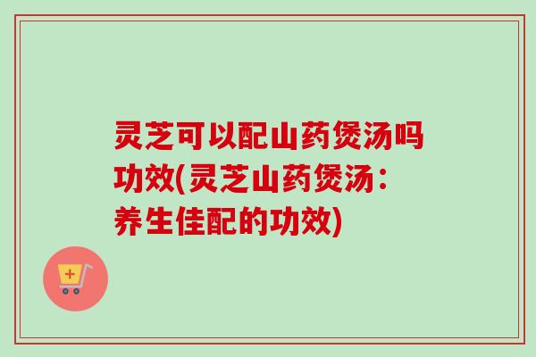 灵芝可以配山药煲汤吗功效(灵芝山药煲汤:养生佳配的功效)-第1张图片-卓越灵芝孢子粉 灵芝可以配山药煲汤吗功效(灵芝山药煲汤:养生佳配的功效)-第1张图片-卓越灵芝孢子粉