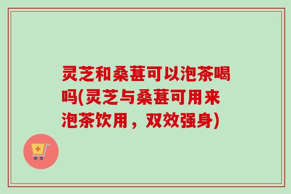 灵芝和桑葚可以泡茶喝吗(灵芝与桑葚可用来泡茶饮用，双效强身)-第1张图片-卓越灵芝孢子粉