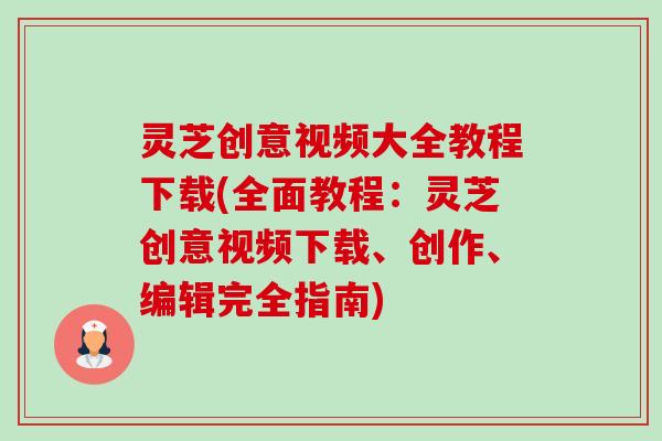 灵芝创意视频大全教程下载(全面教程:灵芝创意视频下载、创作、编辑完全指南)-第1张图片-卓越灵芝孢子粉 灵芝创意视频大全教程下载(全面教程:灵芝创意视频下载、创作、编辑完全指南)-第1张图片-卓越灵芝孢子粉
