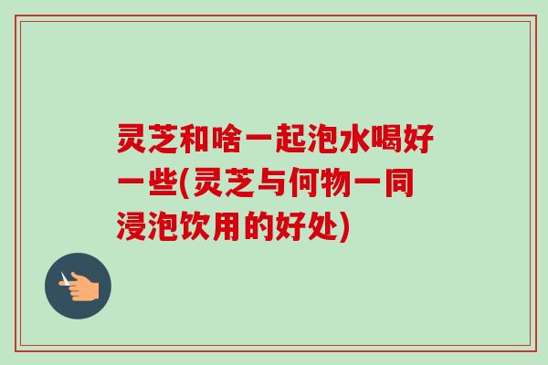 灵芝和啥一起泡水喝好一些(灵芝与何物一同浸泡饮用的好处)-第1张图片-卓越灵芝孢子粉 灵芝和啥一起泡水喝好一些(灵芝与何物一同浸泡饮用的好处)-第1张图片-卓越灵芝孢子粉