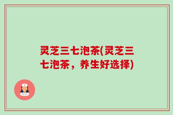 灵芝三七泡茶(灵芝三七泡茶,养生好选择)-第1张图片-卓越灵芝孢子粉 灵芝三七泡茶(灵芝三七泡茶,养生好选择)-第1张图片-卓越灵芝孢子粉