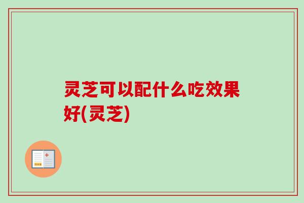 灵芝可以配什么吃效果好(灵芝)-第1张图片-卓越灵芝孢子粉