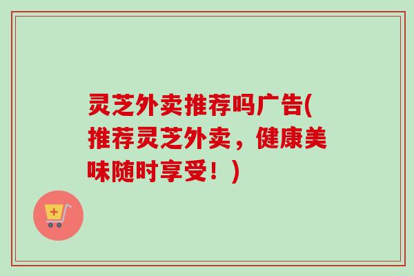 灵芝外卖推荐吗广告(推荐灵芝外卖，健康美味随时享受！)-第1张图片-卓越灵芝孢子粉
