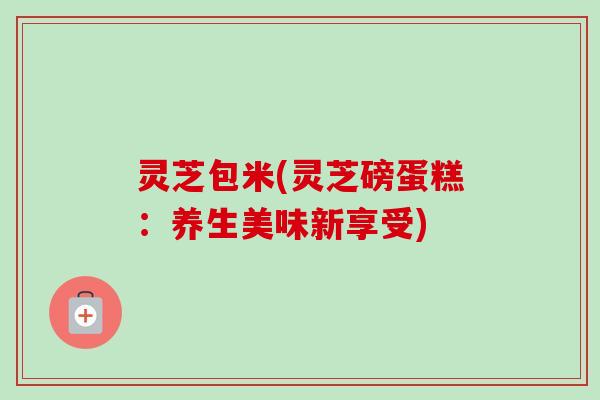 灵芝包米(灵芝磅蛋糕:养生美味新享受)-第1张图片-卓越灵芝孢子粉 灵芝包米(灵芝磅蛋糕:养生美味新享受)-第1张图片-卓越灵芝孢子粉