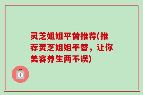 灵芝姐姐平替推荐(推荐灵芝姐姐平替，让你美容养生两不误)-第1张图片-卓越灵芝孢子粉