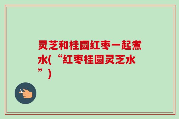 灵芝和桂圆红枣一起煮水(“红枣桂圆灵芝水”)-第1张图片-卓越灵芝孢子粉 灵芝和桂圆红枣一起煮水(“红枣桂圆灵芝水”)-第1张图片-卓越灵芝孢子粉