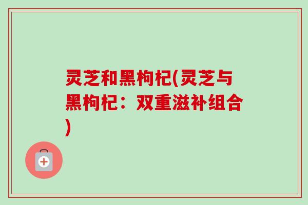 灵芝和黑枸杞(灵芝与黑枸杞:双重滋补组合)-第1张图片-卓越灵芝孢子粉 灵芝和黑枸杞(灵芝与黑枸杞:双重滋补组合)-第1张图片-卓越灵芝孢子粉