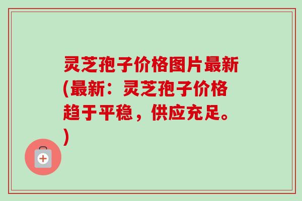 灵芝孢子价格图片最新(最新:灵芝孢子价格趋于平稳,供应充足。)-第1张图片-卓越灵芝孢子粉 灵芝孢子价格图片最新(最新:灵芝孢子价格趋于平稳,供应充足。)-第1张图片-卓越灵芝孢子粉