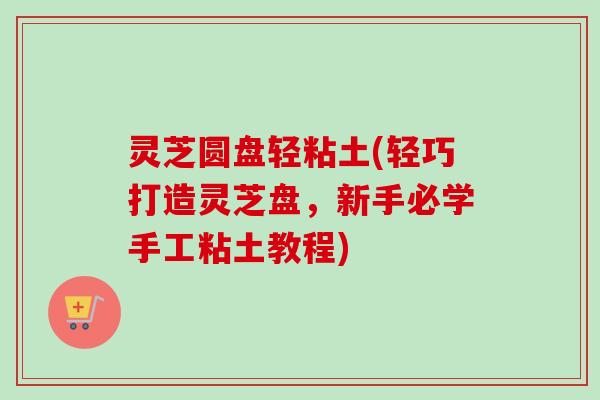 灵芝圆盘轻粘土(轻巧打造灵芝盘,新手必学手工粘土教程)-第1张图片-卓越灵芝孢子粉 灵芝圆盘轻粘土(轻巧打造灵芝盘,新手必学手工粘土教程)-第1张图片-卓越灵芝孢子粉