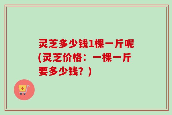 灵芝多少钱1棵一斤呢(灵芝价格:一棵一斤要多少钱?)-第1张图片-卓越灵芝孢子粉 灵芝多少钱1棵一斤呢(灵芝价格:一棵一斤要多少钱?)-第1张图片-卓越灵芝孢子粉