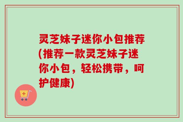 灵芝妹子迷你小包推荐(推荐一款灵芝妹子迷你小包,轻松携带,呵护健康)-第1张图片-卓越灵芝孢子粉 灵芝妹子迷你小包推荐(推荐一款灵芝妹子迷你小包,轻松携带,呵护健康)-第1张图片-卓越灵芝孢子粉