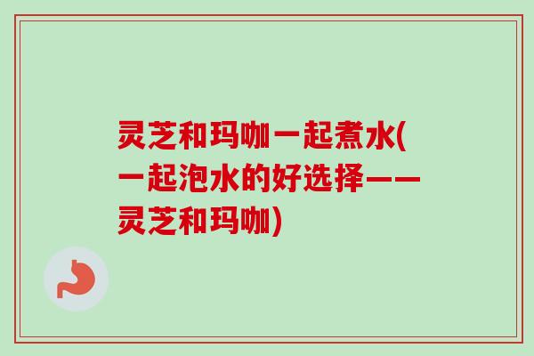灵芝和玛咖一起煮水(一起泡水的好选择——灵芝和玛咖)-第1张图片-卓越灵芝孢子粉 灵芝和玛咖一起煮水(一起泡水的好选择——灵芝和玛咖)-第1张图片-卓越灵芝孢子粉