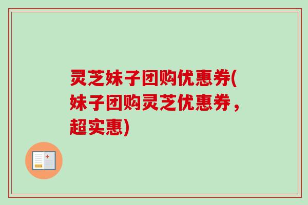 灵芝妹子团购优惠券(妹子团购灵芝优惠券，超实惠)-第1张图片-卓越灵芝孢子粉