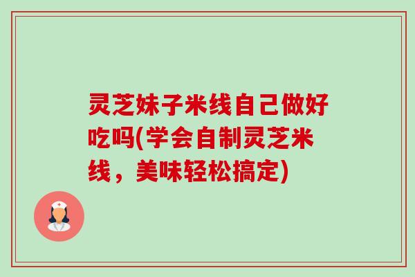 灵芝妹子米线自己做好吃吗(学会自制灵芝米线，美味轻松搞定)-第1张图片-卓越灵芝孢子粉