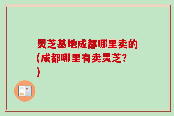 灵芝基地成都哪里卖的(成都哪里有卖灵芝？)-第1张图片-卓越灵芝孢子粉