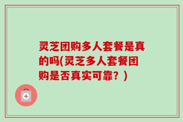 灵芝团购多人套餐是真的吗(灵芝多人套餐团购是否真实可靠？)-第1张图片-卓越灵芝孢子粉