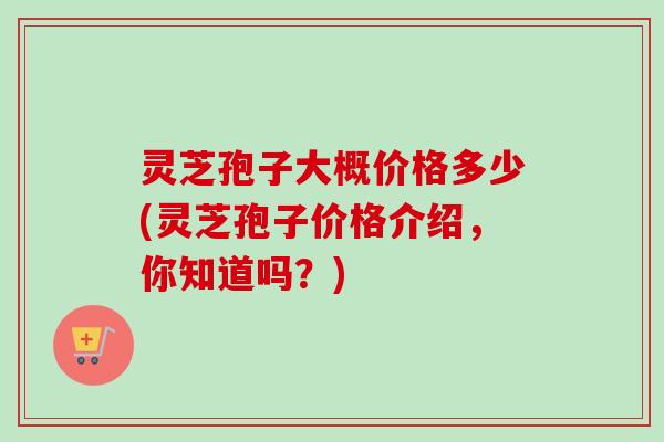 灵芝孢子大概价格多少(灵芝孢子价格介绍,你知道吗?)-第1张图片-卓越灵芝孢子粉 灵芝孢子大概价格多少(灵芝孢子价格介绍,你知道吗?)-第1张图片-卓越灵芝孢子粉