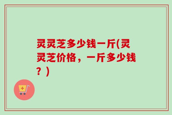 灵灵芝多少钱一斤(灵灵芝价格,一斤多少钱?)-第1张图片-卓越灵芝孢子粉 灵灵芝多少钱一斤(灵灵芝价格,一斤多少钱?)-第1张图片-卓越灵芝孢子粉