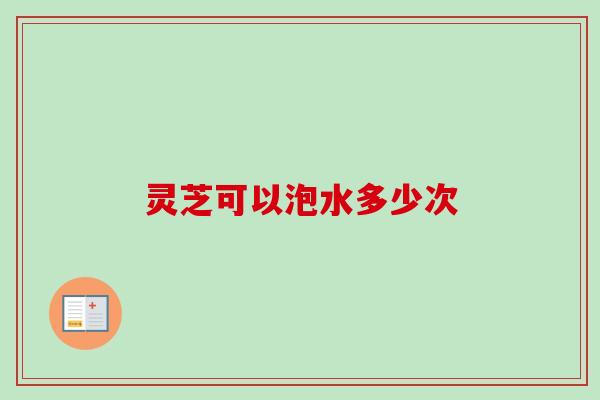 灵芝可以泡水多少次-第1张图片-卓越灵芝孢子粉